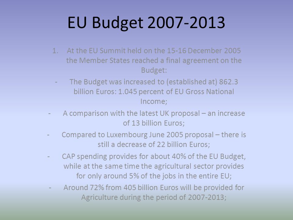 EU Budget At the EU Summit held on the December 2005 the Member States reached a final agreement on the Budget: -The Budget was increased to (established at) billion Euros: percent of EU Gross National Income; -A comparison with the latest UK proposal – an increase of 13 billion Euros; -Compared to Luxembourg June 2005 proposal – there is still a decrease of 22 billion Euros; -CAP spending provides for about 40% of the EU Budget, while at the same time the agricultural sector provides for only around 5% of the jobs in the entire EU; -Around 72% from 405 billion Euros will be provided for Agriculture during the period of ;