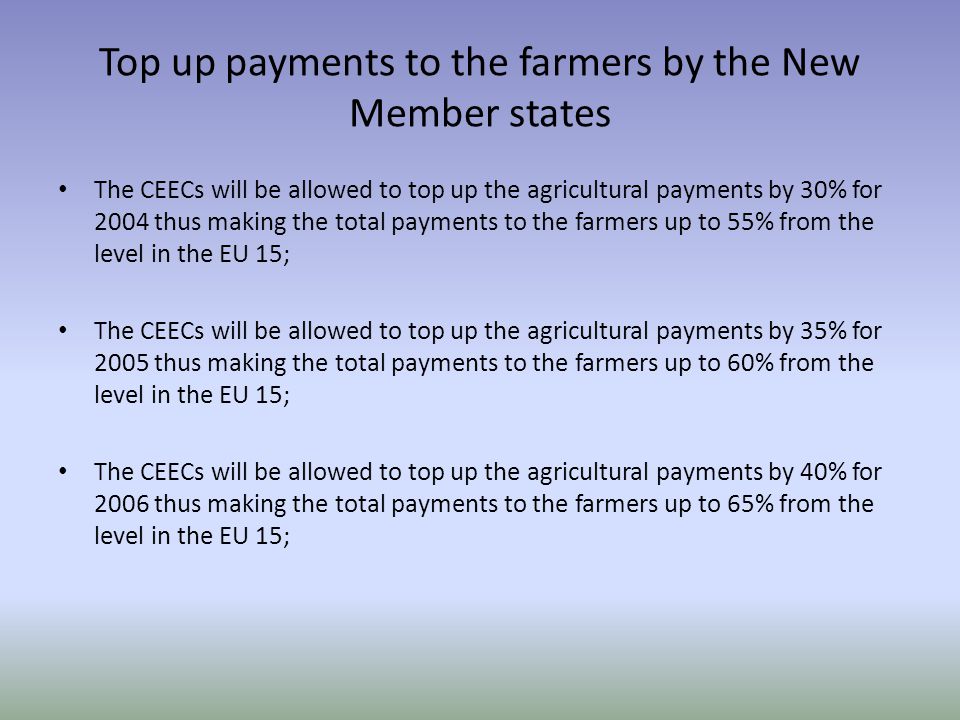 Top up payments to the farmers by the New Member states The CEECs will be allowed to top up the agricultural payments by 30% for 2004 thus making the total payments to the farmers up to 55% from the level in the EU 15; The CEECs will be allowed to top up the agricultural payments by 35% for 2005 thus making the total payments to the farmers up to 60% from the level in the EU 15; The CEECs will be allowed to top up the agricultural payments by 40% for 2006 thus making the total payments to the farmers up to 65% from the level in the EU 15;
