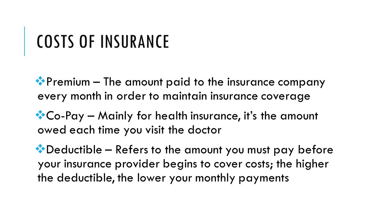 COSTS OF INSURANCE  Premium – The amount paid to the insurance company every month in order to maintain insurance coverage  Co-Pay – Mainly for health insurance, it’s the amount owed each time you visit the doctor  Deductible – Refers to the amount you must pay before your insurance provider begins to cover costs; the higher the deductible, the lower your monthly payments