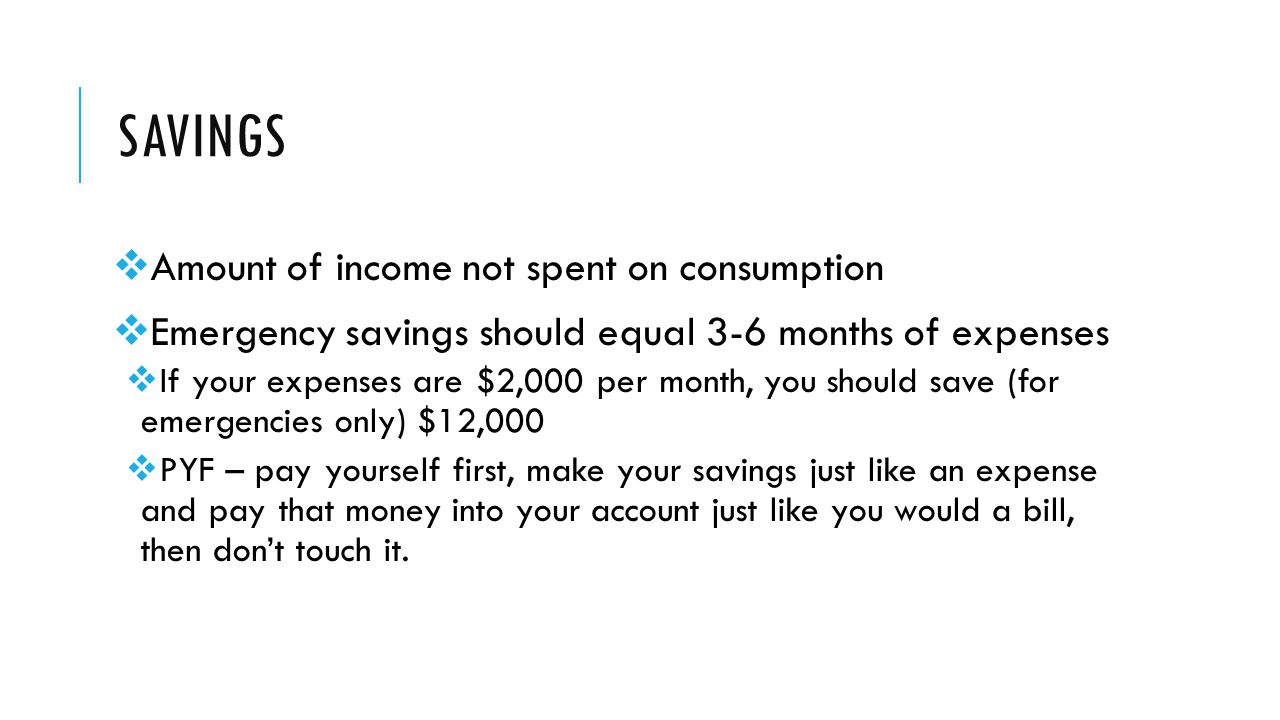 SAVINGS  Amount of income not spent on consumption  Emergency savings should equal 3-6 months of expenses  If your expenses are $2,000 per month, you should save (for emergencies only) $12,000  PYF – pay yourself first, make your savings just like an expense and pay that money into your account just like you would a bill, then don’t touch it.