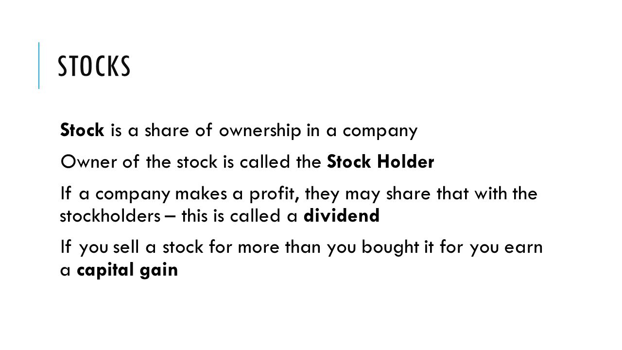 STOCKS Stock is a share of ownership in a company Owner of the stock is called the Stock Holder If a company makes a profit, they may share that with the stockholders – this is called a dividend If you sell a stock for more than you bought it for you earn a capital gain
