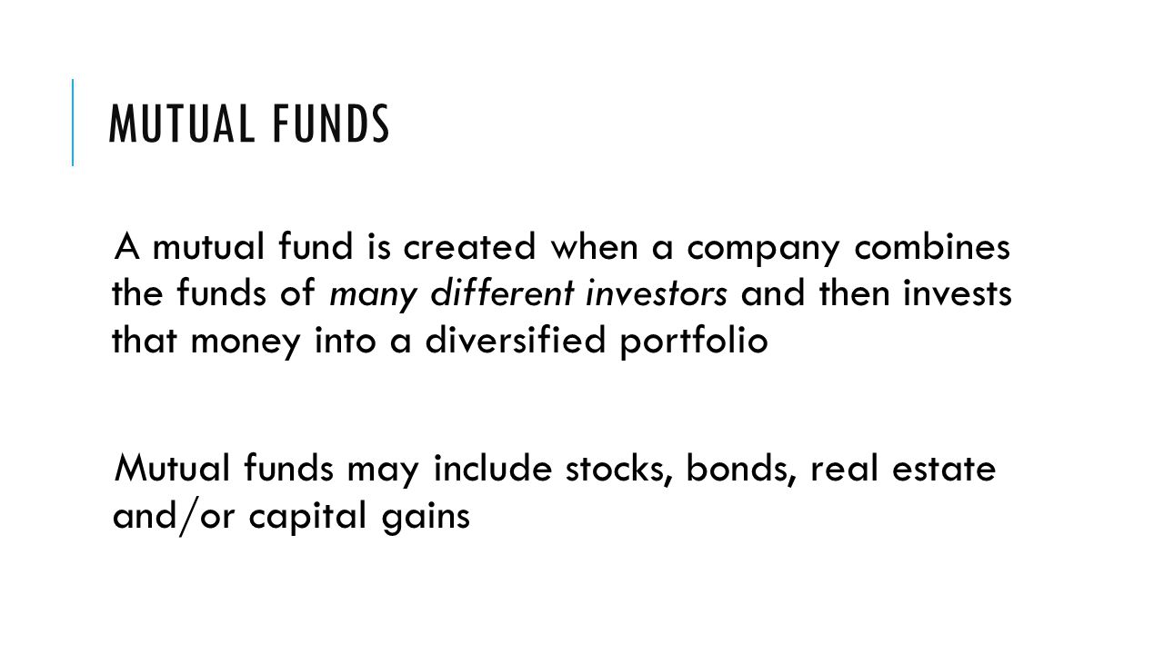 MUTUAL FUNDS A mutual fund is created when a company combines the funds of many different investors and then invests that money into a diversified portfolio Mutual funds may include stocks, bonds, real estate and/or capital gains
