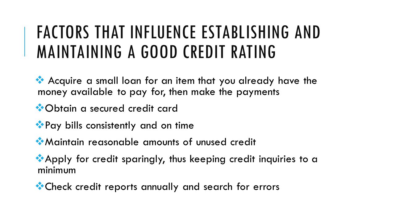 FACTORS THAT INFLUENCE ESTABLISHING AND MAINTAINING A GOOD CREDIT RATING  Acquire a small loan for an item that you already have the money available to pay for, then make the payments  Obtain a secured credit card  Pay bills consistently and on time  Maintain reasonable amounts of unused credit  Apply for credit sparingly, thus keeping credit inquiries to a minimum  Check credit reports annually and search for errors