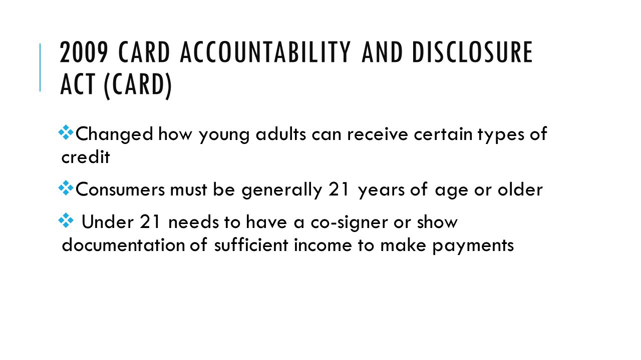 2009 CARD ACCOUNTABILITY AND DISCLOSURE ACT (CARD)  Changed how young adults can receive certain types of credit  Consumers must be generally 21 years of age or older  Under 21 needs to have a co-signer or show documentation of sufficient income to make payments