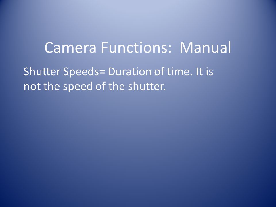 Camera Functions: Manual Shutter Speeds= Duration of time. It is not the speed of the shutter.