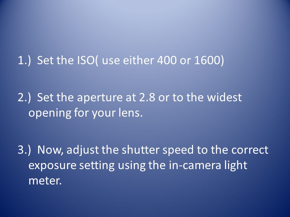 1.) Set the ISO( use either 400 or 1600) 2.) Set the aperture at 2.8 or to the widest opening for your lens.