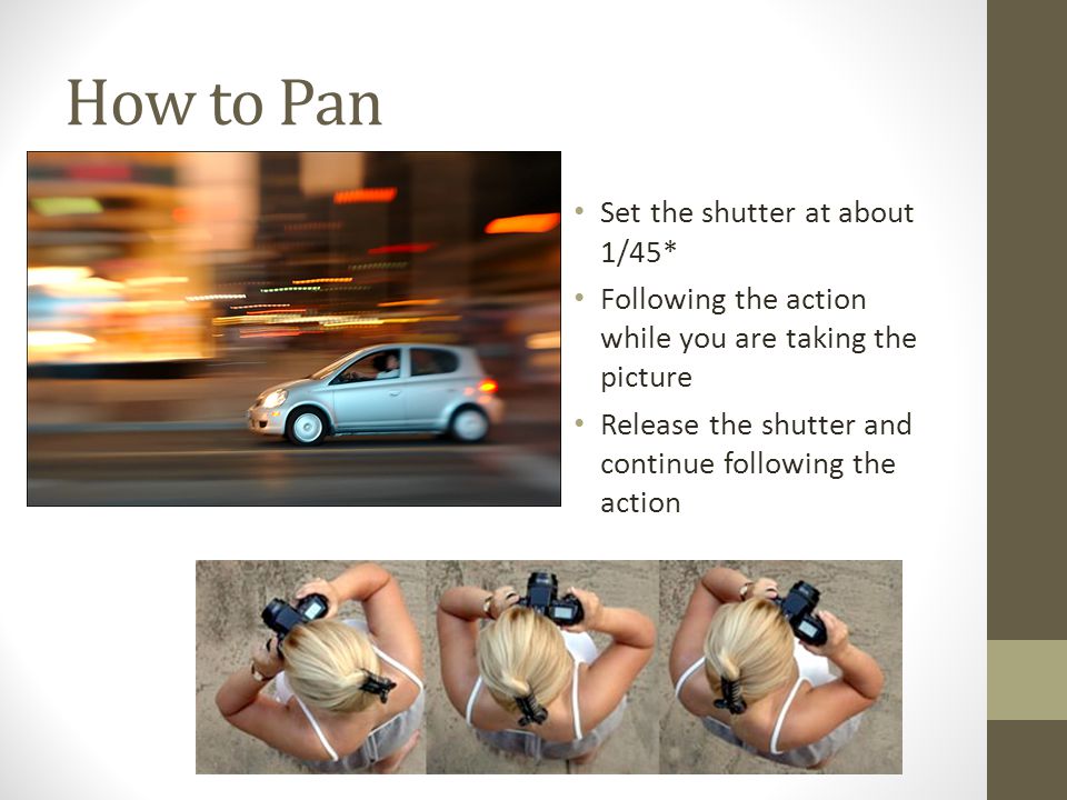 How to Pan Set the shutter at about 1/45* Following the action while you are taking the picture Release the shutter and continue following the action