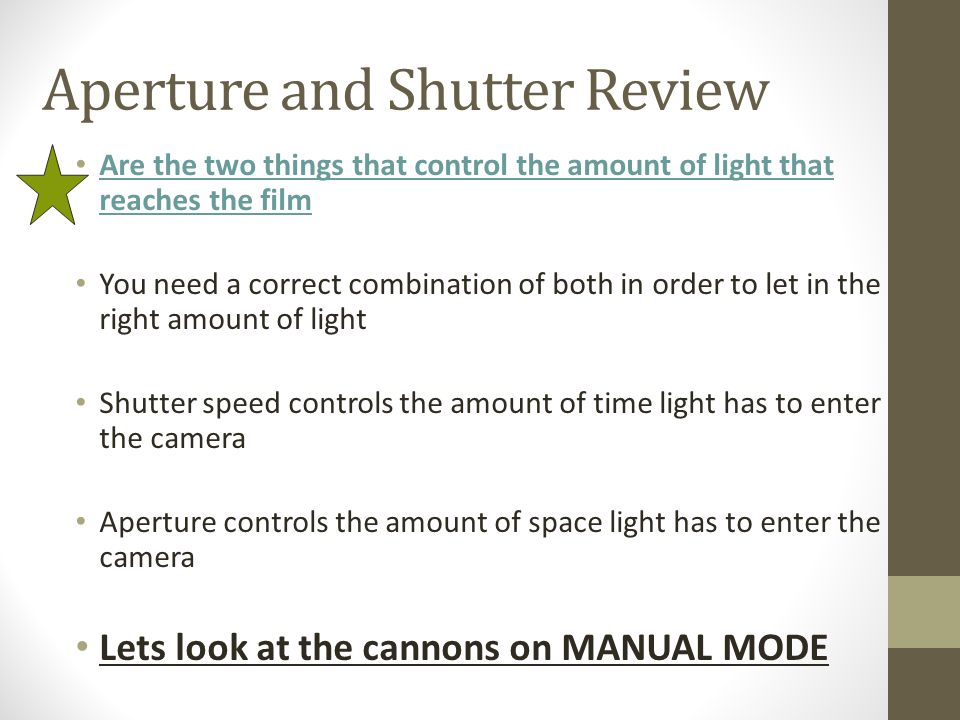 Aperture and Shutter Review Are the two things that control the amount of light that reaches the film You need a correct combination of both in order to let in the right amount of light Shutter speed controls the amount of time light has to enter the camera Aperture controls the amount of space light has to enter the camera Lets look at the cannons on MANUAL MODE