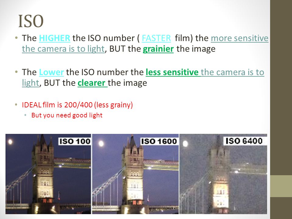 ISO The HIGHER the ISO number ( FASTER film) the more sensitive the camera is to light, BUT the grainier the image The Lower the ISO number the less sensitive the camera is to light, BUT the clearer the image IDEAL film is 200/400 (less grainy) But you need good light
