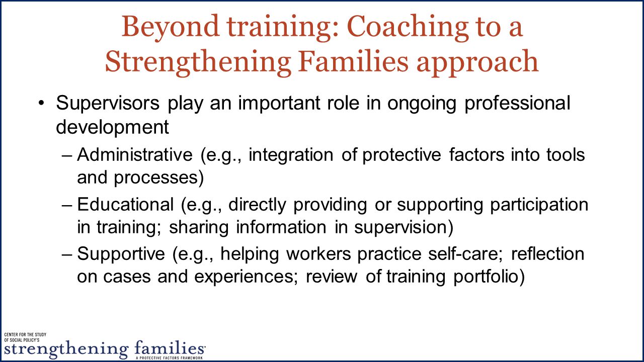 Beyond training: Coaching to a Strengthening Families approach Supervisors play an important role in ongoing professional development –Administrative (e.g., integration of protective factors into tools and processes) –Educational (e.g., directly providing or supporting participation in training; sharing information in supervision) –Supportive (e.g., helping workers practice self-care; reflection on cases and experiences; review of training portfolio)