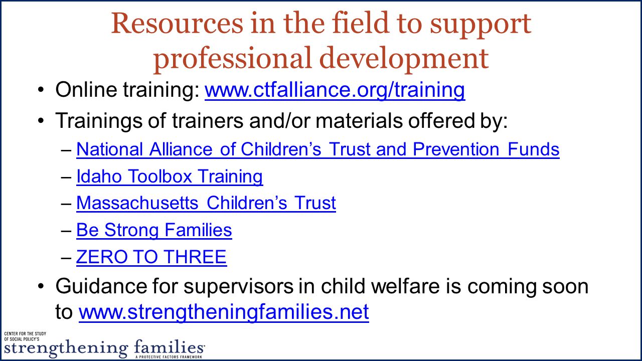 Resources in the field to support professional development Online training:   Trainings of trainers and/or materials offered by: –National Alliance of Children’s Trust and Prevention FundsNational Alliance of Children’s Trust and Prevention Funds –Idaho Toolbox TrainingIdaho Toolbox Training –Massachusetts Children’s TrustMassachusetts Children’s Trust –Be Strong FamiliesBe Strong Families –ZERO TO THREEZERO TO THREE Guidance for supervisors in child welfare is coming soon to