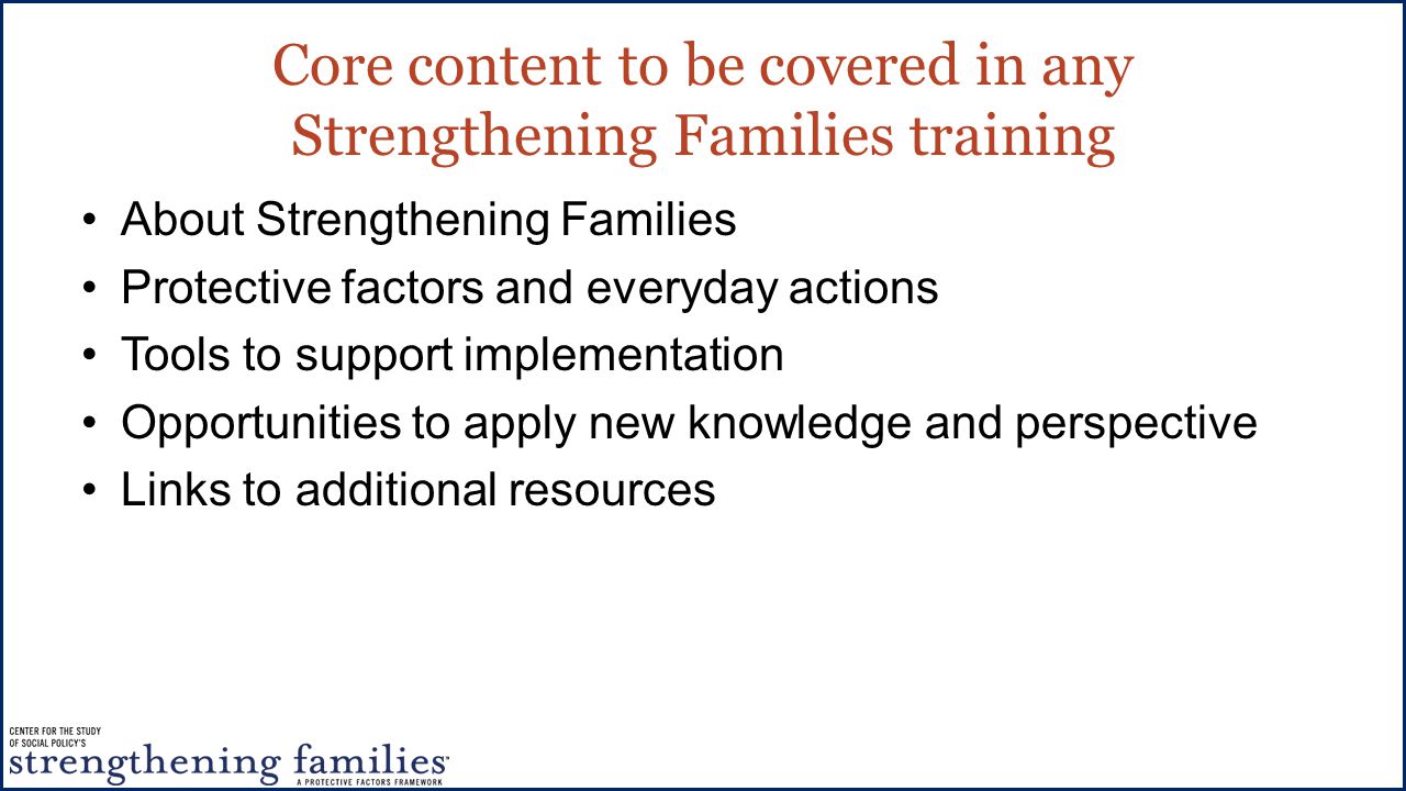 Core content to be covered in any Strengthening Families training About Strengthening Families Protective factors and everyday actions Tools to support implementation Opportunities to apply new knowledge and perspective Links to additional resources
