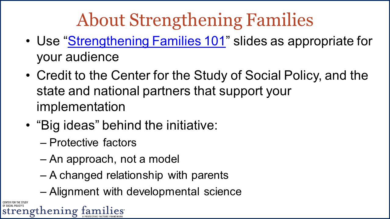 About Strengthening Families Use Strengthening Families 101 slides as appropriate for your audienceStrengthening Families 101 Credit to the Center for the Study of Social Policy, and the state and national partners that support your implementation Big ideas behind the initiative: –Protective factors –An approach, not a model –A changed relationship with parents –Alignment with developmental science