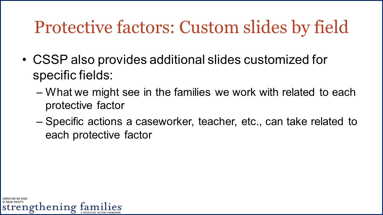Protective factors: Custom slides by field CSSP also provides additional slides customized for specific fields: –What we might see in the families we work with related to each protective factor –Specific actions a caseworker, teacher, etc., can take related to each protective factor