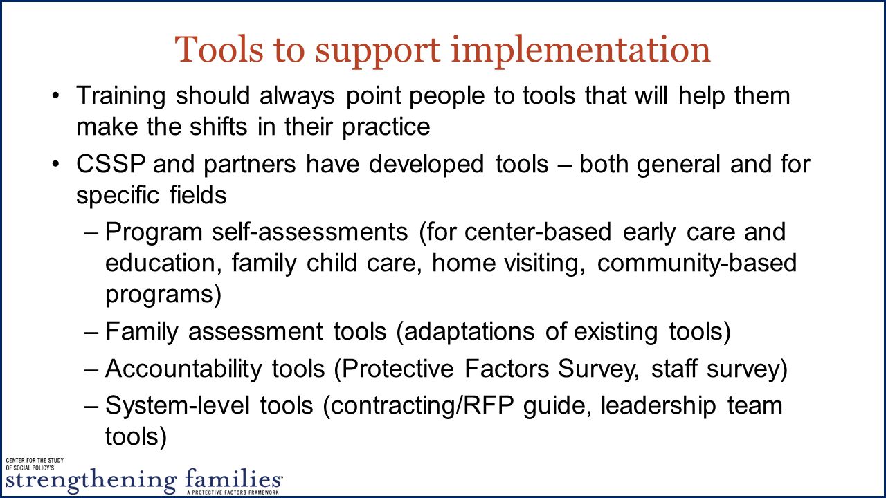 Tools to support implementation Training should always point people to tools that will help them make the shifts in their practice CSSP and partners have developed tools – both general and for specific fields –Program self-assessments (for center-based early care and education, family child care, home visiting, community-based programs) –Family assessment tools (adaptations of existing tools) –Accountability tools (Protective Factors Survey, staff survey) –System-level tools (contracting/RFP guide, leadership team tools)