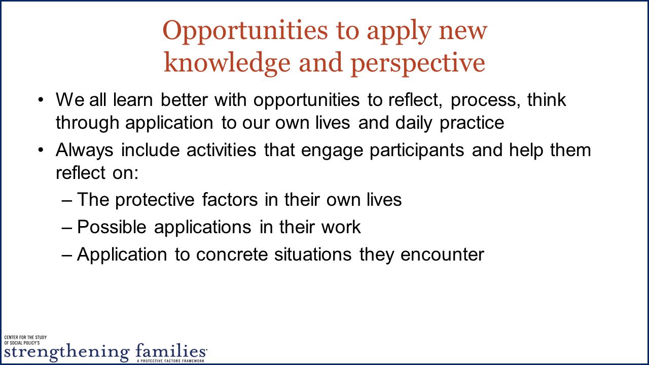 Opportunities to apply new knowledge and perspective We all learn better with opportunities to reflect, process, think through application to our own lives and daily practice Always include activities that engage participants and help them reflect on: –The protective factors in their own lives –Possible applications in their work –Application to concrete situations they encounter