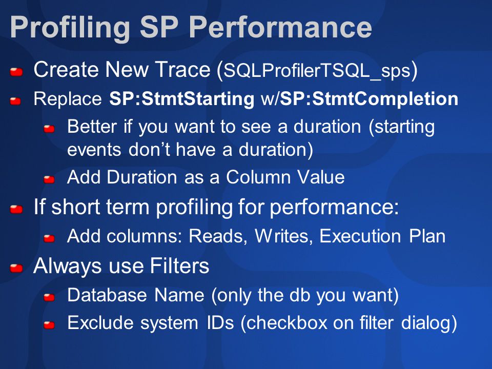 Profiling SP Performance Create New Trace ( SQLProfilerTSQL_sps ) Replace SP:StmtStarting w/SP:StmtCompletion Better if you want to see a duration (starting events don’t have a duration) Add Duration as a Column Value If short term profiling for performance: Add columns: Reads, Writes, Execution Plan Always use Filters Database Name (only the db you want) Exclude system IDs (checkbox on filter dialog)