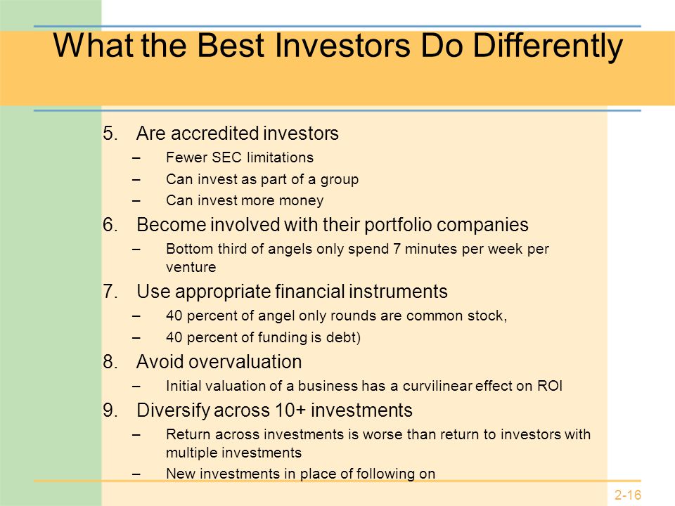 2-16 What the Best Investors Do Differently 5.Are accredited investors –Fewer SEC limitations –Can invest as part of a group –Can invest more money 6.Become involved with their portfolio companies –Bottom third of angels only spend 7 minutes per week per venture 7.Use appropriate financial instruments –40 percent of angel only rounds are common stock, –40 percent of funding is debt) 8.Avoid overvaluation –Initial valuation of a business has a curvilinear effect on ROI 9.Diversify across 10+ investments –Return across investments is worse than return to investors with multiple investments –New investments in place of following on