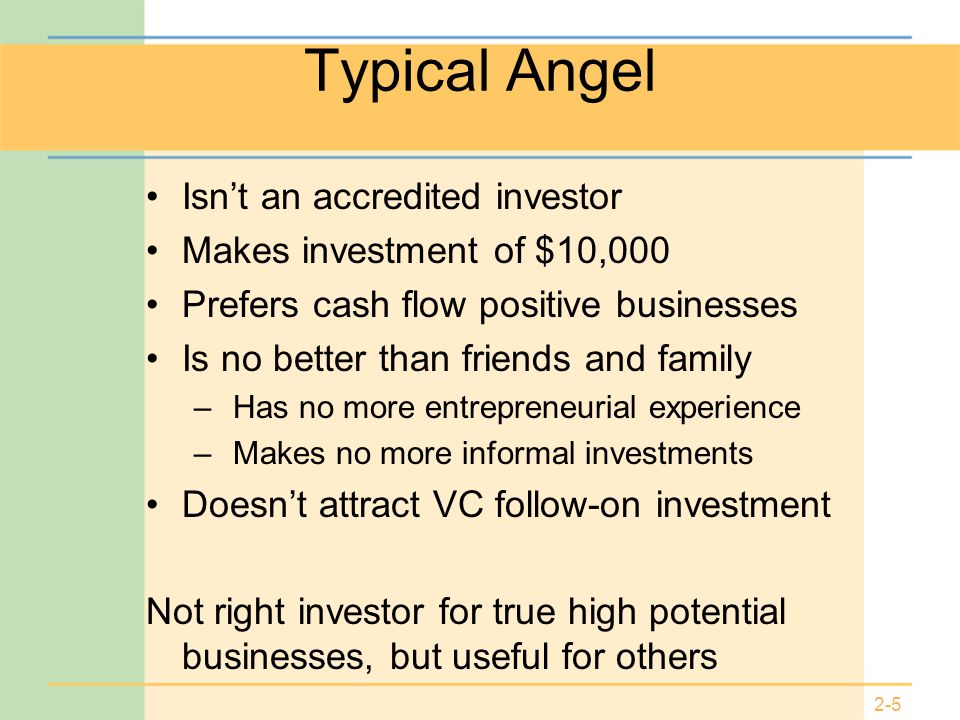 2-5 Typical Angel Isn’t an accredited investor Makes investment of $10,000 Prefers cash flow positive businesses Is no better than friends and family – Has no more entrepreneurial experience – Makes no more informal investments Doesn’t attract VC follow-on investment Not right investor for true high potential businesses, but useful for others