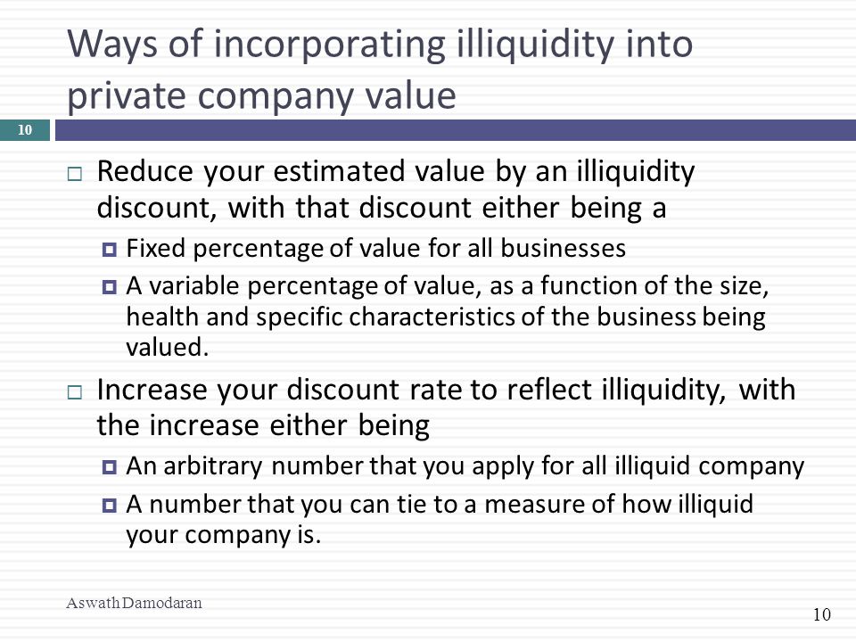 10 Ways of incorporating illiquidity into private company value  Reduce your estimated value by an illiquidity discount, with that discount either being a  Fixed percentage of value for all businesses  A variable percentage of value, as a function of the size, health and specific characteristics of the business being valued.