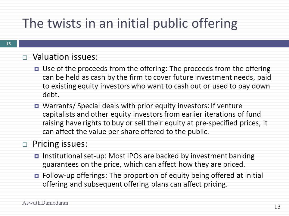 13 The twists in an initial public offering  Valuation issues:  Use of the proceeds from the offering: The proceeds from the offering can be held as cash by the firm to cover future investment needs, paid to existing equity investors who want to cash out or used to pay down debt.