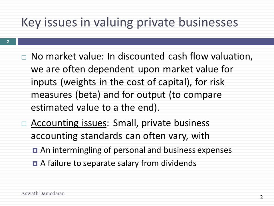2 Key issues in valuing private businesses  No market value: In discounted cash flow valuation, we are often dependent upon market value for inputs (weights in the cost of capital), for risk measures (beta) and for output (to compare estimated value to a the end).