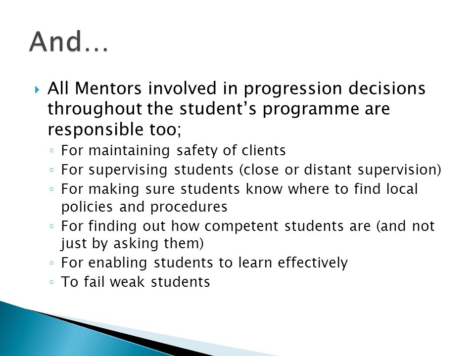  All Mentors involved in progression decisions throughout the student’s programme are responsible too; ◦ For maintaining safety of clients ◦ For supervising students (close or distant supervision) ◦ For making sure students know where to find local policies and procedures ◦ For finding out how competent students are (and not just by asking them) ◦ For enabling students to learn effectively ◦ To fail weak students
