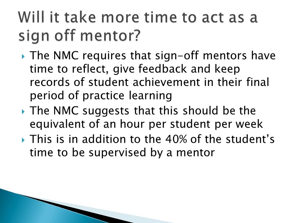  The NMC requires that sign-off mentors have time to reflect, give feedback and keep records of student achievement in their final period of practice learning  The NMC suggests that this should be the equivalent of an hour per student per week  This is in addition to the 40% of the student’s time to be supervised by a mentor