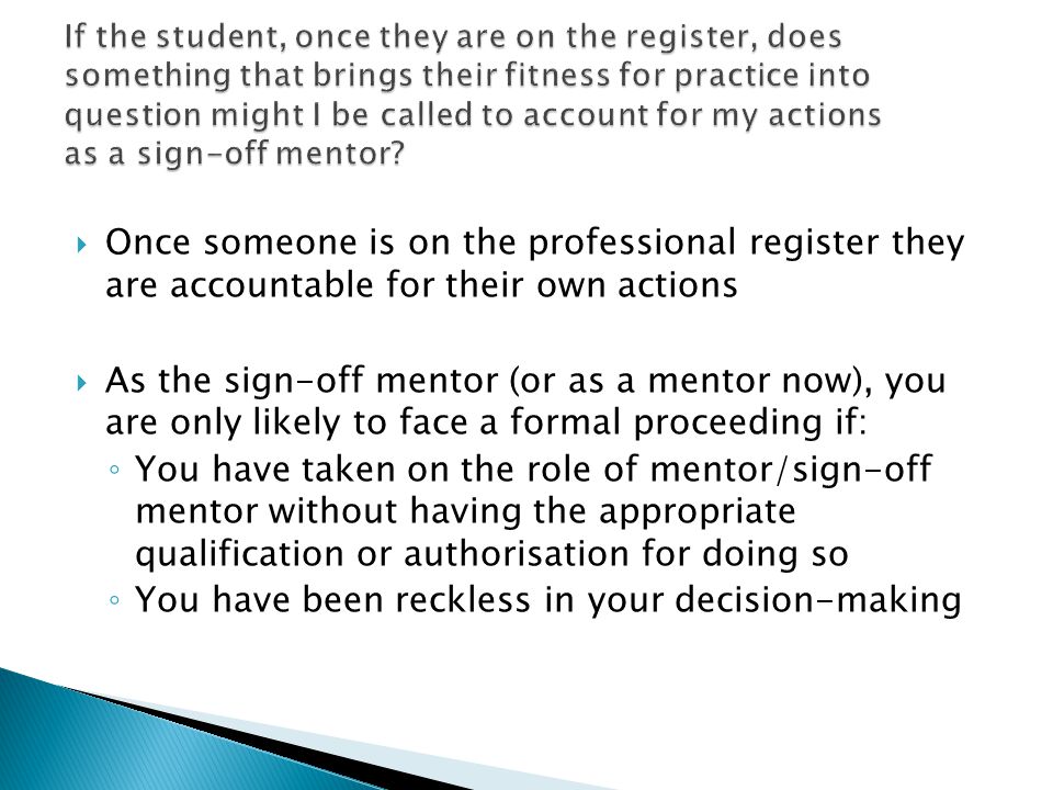  Once someone is on the professional register they are accountable for their own actions  As the sign-off mentor (or as a mentor now), you are only likely to face a formal proceeding if: ◦ You have taken on the role of mentor/sign-off mentor without having the appropriate qualification or authorisation for doing so ◦ You have been reckless in your decision-making