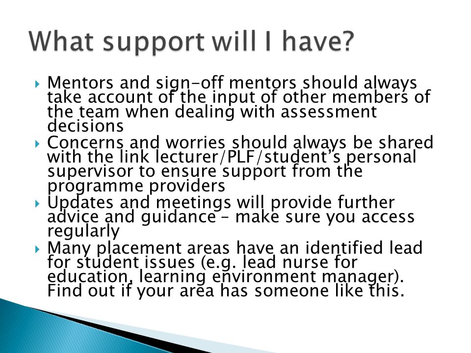  Mentors and sign-off mentors should always take account of the input of other members of the team when dealing with assessment decisions  Concerns and worries should always be shared with the link lecturer/PLF/student’s personal supervisor to ensure support from the programme providers  Updates and meetings will provide further advice and guidance – make sure you access regularly  Many placement areas have an identified lead for student issues (e.g.