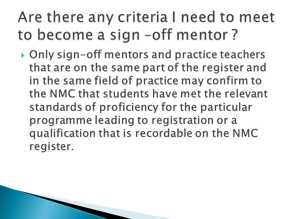  Only sign-off mentors and practice teachers that are on the same part of the register and in the same field of practice may confirm to the NMC that students have met the relevant standards of proficiency for the particular programme leading to registration or a qualification that is recordable on the NMC register.