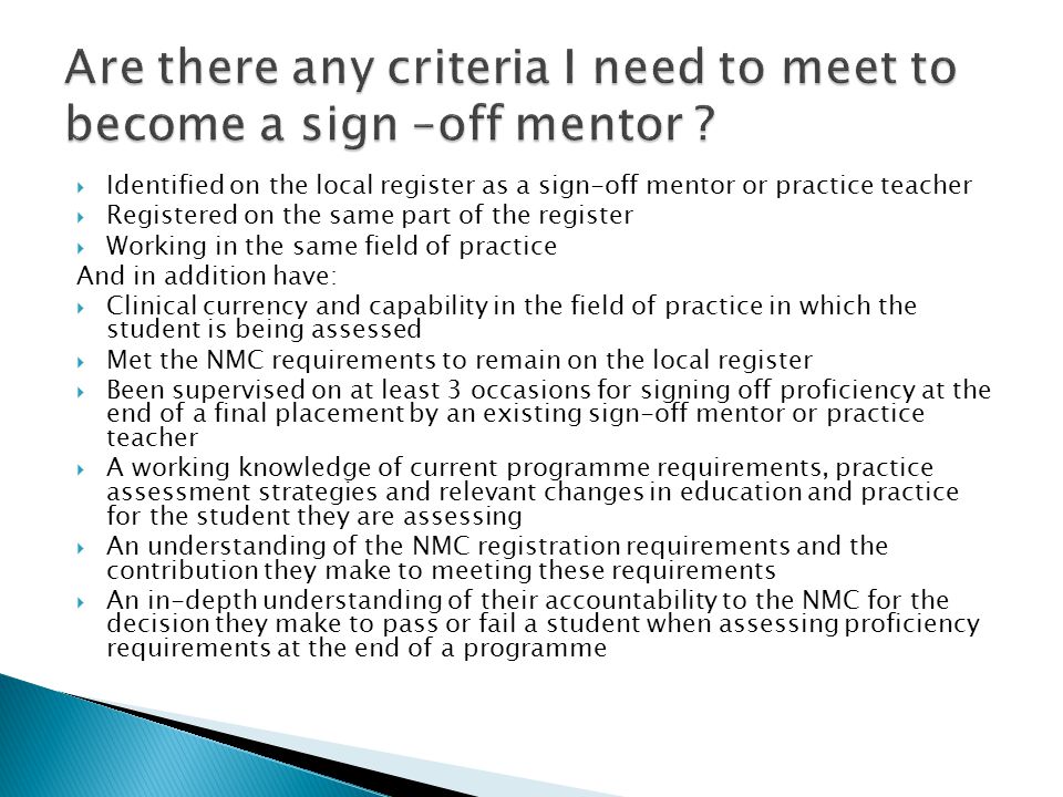  Identified on the local register as a sign-off mentor or practice teacher  Registered on the same part of the register  Working in the same field of practice And in addition have:  Clinical currency and capability in the field of practice in which the student is being assessed  Met the NMC requirements to remain on the local register  Been supervised on at least 3 occasions for signing off proficiency at the end of a final placement by an existing sign-off mentor or practice teacher  A working knowledge of current programme requirements, practice assessment strategies and relevant changes in education and practice for the student they are assessing  An understanding of the NMC registration requirements and the contribution they make to meeting these requirements  An in-depth understanding of their accountability to the NMC for the decision they make to pass or fail a student when assessing proficiency requirements at the end of a programme