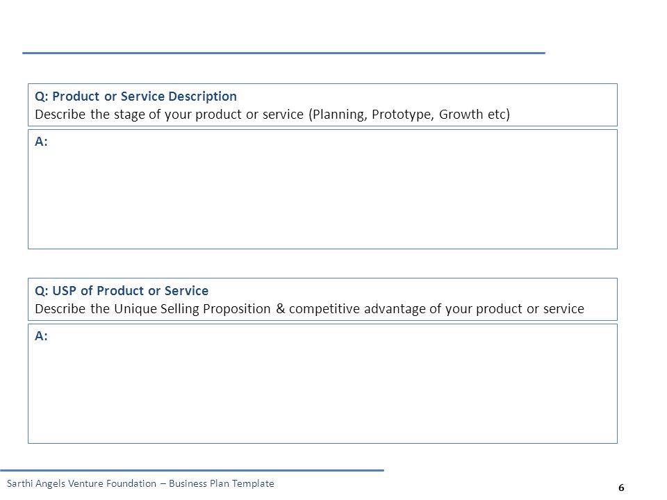 6 Sarthi Angels Venture Foundation – Business Plan Template 6 Q: Product or Service Description Describe the stage of your product or service (Planning, Prototype, Growth etc) A: Q: USP of Product or Service Describe the Unique Selling Proposition & competitive advantage of your product or service A: