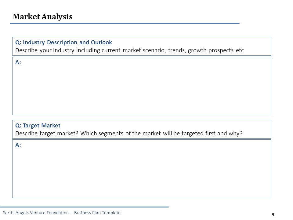 9 Sarthi Angels Venture Foundation – Business Plan Template 9 Market Analysis Q: Industry Description and Outlook Describe your industry including current market scenario, trends, growth prospects etc A: Q: Target Market Describe target market.