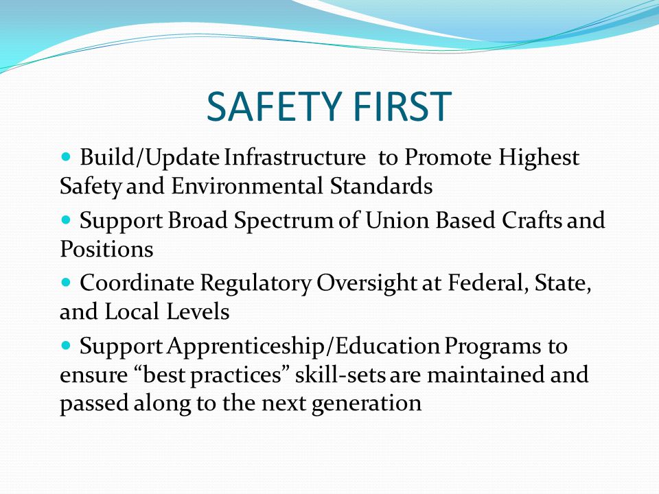 SAFETY FIRST Build/Update Infrastructure to Promote Highest Safety and Environmental Standards Support Broad Spectrum of Union Based Crafts and Positions Coordinate Regulatory Oversight at Federal, State, and Local Levels Support Apprenticeship/Education Programs to ensure best practices skill-sets are maintained and passed along to the next generation