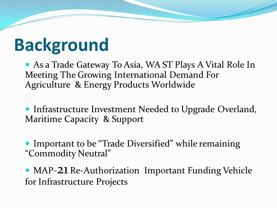 Background As a Trade Gateway To Asia, WA ST Plays A Vital Role In Meeting The Growing International Demand For Agriculture & Energy Products Worldwide Infrastructure Investment Needed to Upgrade Overland, Maritime Capacity & Support Important to be Trade Diversified while remaining Commodity Neutral MAP- 21 Re-Authorization Important Funding Vehicle for Infrastructure Projects