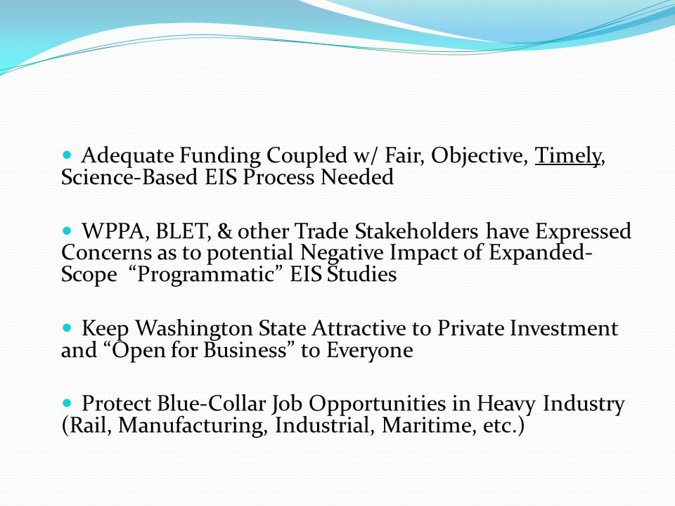 Adequate Funding Coupled w/ Fair, Objective, Timely, Science-Based EIS Process Needed WPPA, BLET, & other Trade Stakeholders have Expressed Concerns as to potential Negative Impact of Expanded- Scope Programmatic EIS Studies Keep Washington State Attractive to Private Investment and Open for Business to Everyone Protect Blue-Collar Job Opportunities in Heavy Industry (Rail, Manufacturing, Industrial, Maritime, etc.)