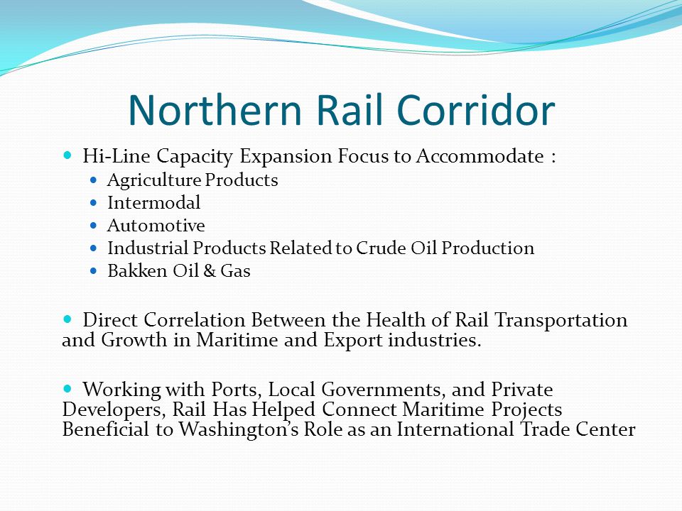 Northern Rail Corridor Hi-Line Capacity Expansion Focus to Accommodate : Agriculture Products Intermodal Automotive Industrial Products Related to Crude Oil Production Bakken Oil & Gas Direct Correlation Between the Health of Rail Transportation and Growth in Maritime and Export industries.