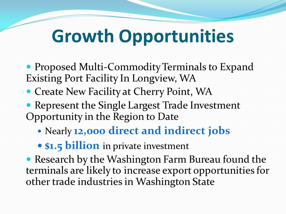 Growth Opportunities Proposed Multi-Commodity Terminals to Expand Existing Port Facility In Longview, WA Create New Facility at Cherry Point, WA Represent the Single Largest Trade Investment Opportunity in the Region to Date Nearly 12,000 direct and indirect jobs $1.5 billion in private investment Research by the Washington Farm Bureau found the terminals are likely to increase export opportunities for other trade industries in Washington State