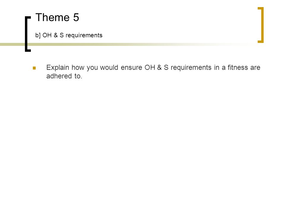 Theme 5 b] OH & S requirements Explain how you would ensure OH & S requirements in a fitness are adhered to.