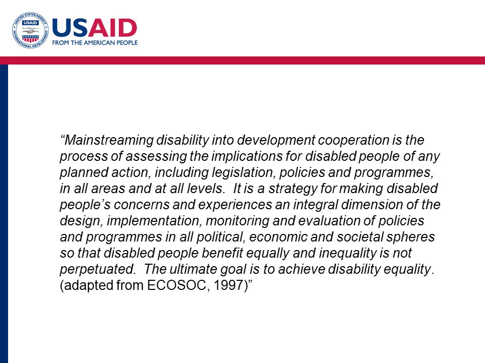 Mainstreaming disability into development cooperation is the process of assessing the implications for disabled people of any planned action, including legislation, policies and programmes, in all areas and at all levels.