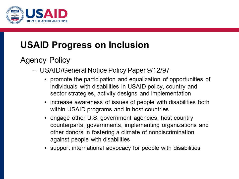 USAID Progress on Inclusion Agency Policy –USAID/General Notice Policy Paper 9/12/97 promote the participation and equalization of opportunities of individuals with disabilities in USAID policy, country and sector strategies, activity designs and implementation increase awareness of issues of people with disabilities both within USAID programs and in host countries engage other U.S.