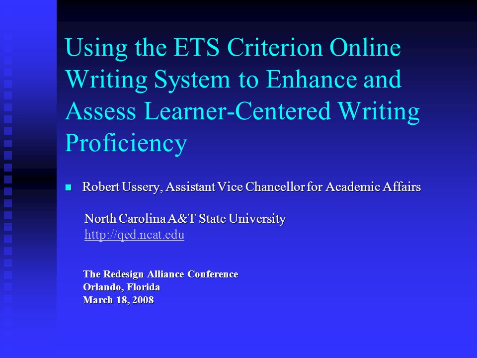 Using the ETS Criterion Online Writing System to Enhance and Assess Learner-Centered Writing Proficiency Robert Ussery, Assistant Vice Chancellor for Academic Affairs Robert Ussery, Assistant Vice Chancellor for Academic Affairs North Carolina A&T State University North Carolina A&T State University   The Redesign Alliance Conference The Redesign Alliance Conference Orlando, Florida Orlando, Florida March 18, 2008 March 18, 2008