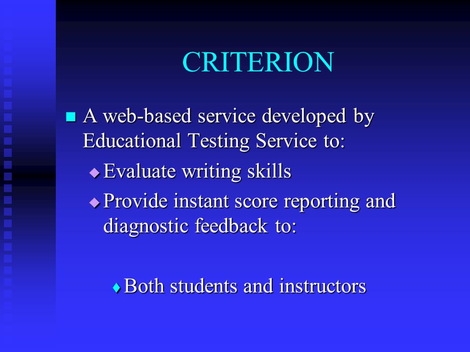 CRITERION A web-based service developed by Educational Testing Service to: A web-based service developed by Educational Testing Service to:  Evaluate writing skills  Provide instant score reporting and diagnostic feedback to:  Both students and instructors