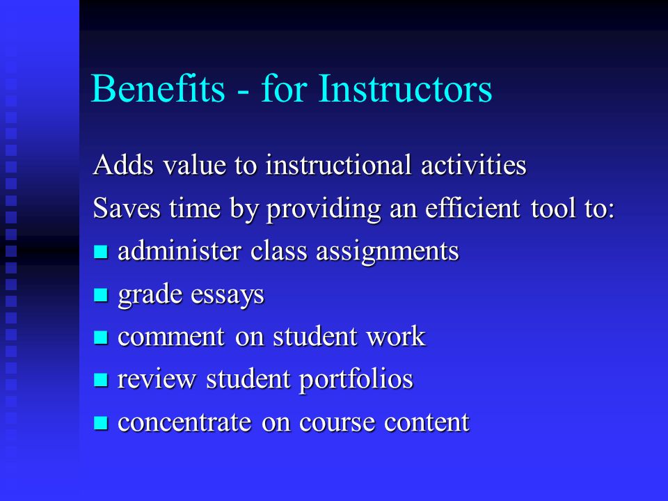 Benefits - for Instructors Adds value to instructional activities Saves time by providing an efficient tool to: administer class assignments administer class assignments grade essays grade essays comment on student work comment on student work review student portfolios review student portfolios concentrate on course content concentrate on course content