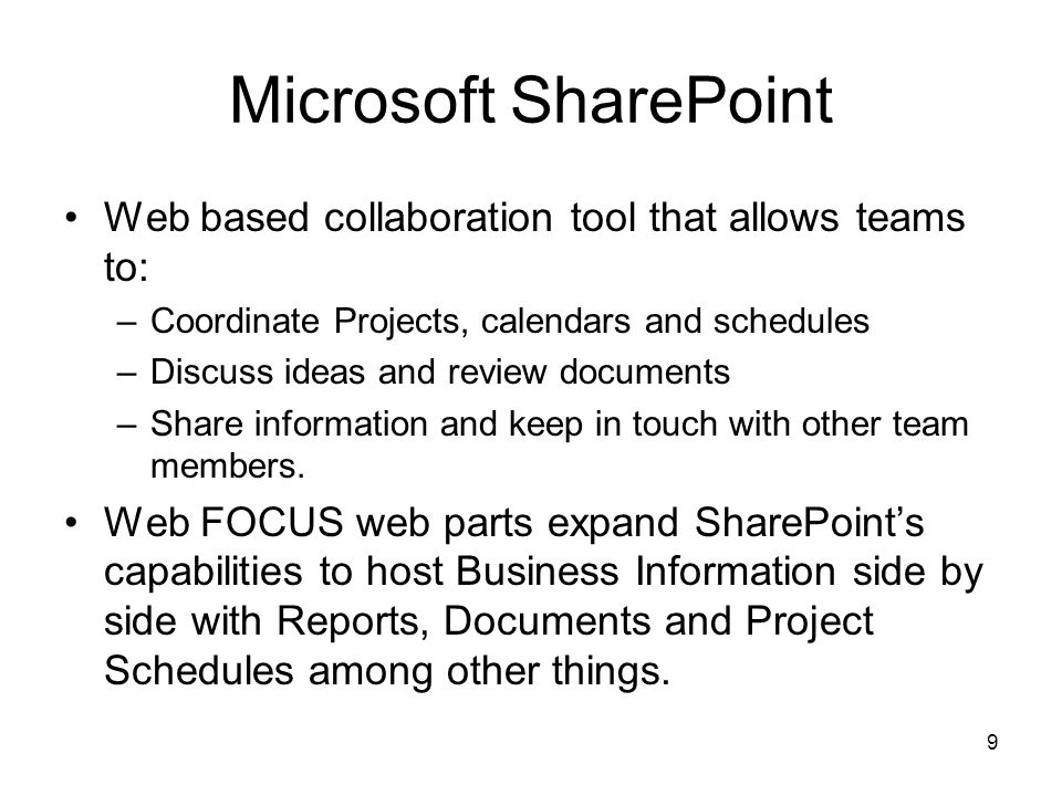 9 Microsoft SharePoint Web based collaboration tool that allows teams to: –Coordinate Projects, calendars and schedules –Discuss ideas and review documents –Share information and keep in touch with other team members.