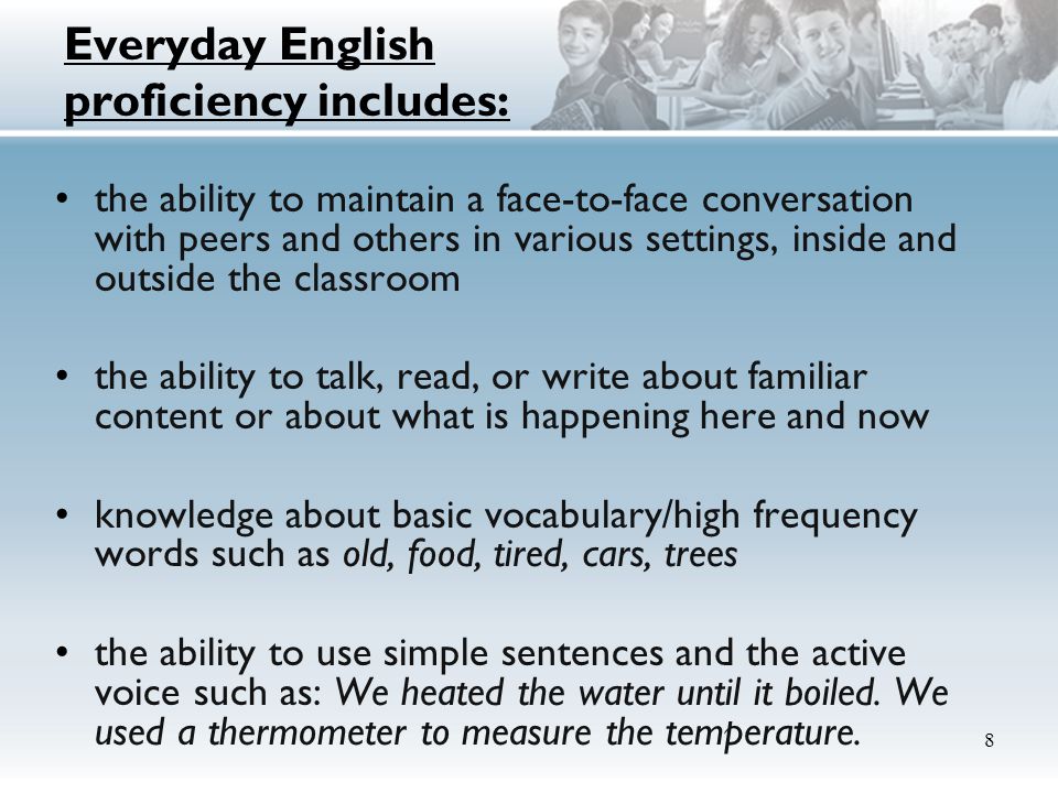 8 Everyday English proficiency includes: the ability to maintain a face-to-face conversation with peers and others in various settings, inside and outside the classroom the ability to talk, read, or write about familiar content or about what is happening here and now knowledge about basic vocabulary/high frequency words such as old, food, tired, cars, trees the ability to use simple sentences and the active voice such as: We heated the water until it boiled.