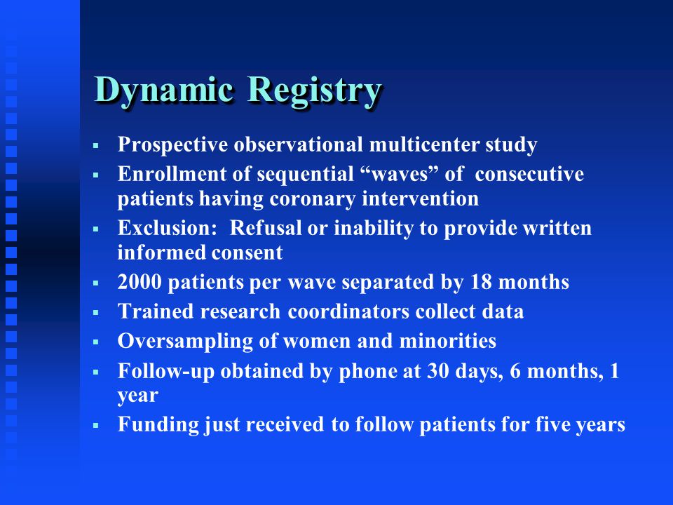 Dynamic Registry  Prospective observational multicenter study  Enrollment of sequential waves of consecutive patients having coronary intervention  Exclusion: Refusal or inability to provide written informed consent  2000 patients per wave separated by 18 months  Trained research coordinators collect data  Oversampling of women and minorities  Follow-up obtained by phone at 30 days, 6 months, 1 year  Funding just received to follow patients for five years