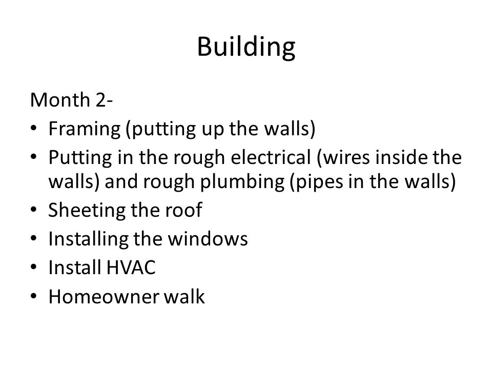 Building Month 2- Framing (putting up the walls) Putting in the rough electrical (wires inside the walls) and rough plumbing (pipes in the walls) Sheeting the roof Installing the windows Install HVAC Homeowner walk