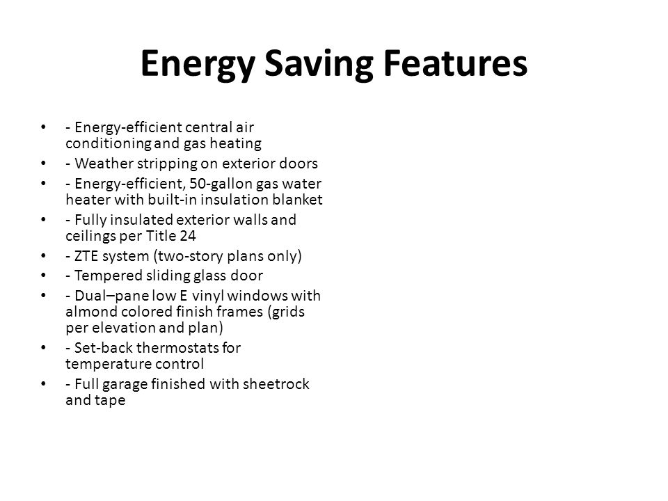 Energy Saving Features - Energy-efficient central air conditioning and gas heating - Weather stripping on exterior doors - Energy-efficient, 50-gallon gas water heater with built-in insulation blanket - Fully insulated exterior walls and ceilings per Title 24 - ZTE system (two-story plans only) - Tempered sliding glass door - Dual–pane low E vinyl windows with almond colored finish frames (grids per elevation and plan) - Set-back thermostats for temperature control - Full garage finished with sheetrock and tape